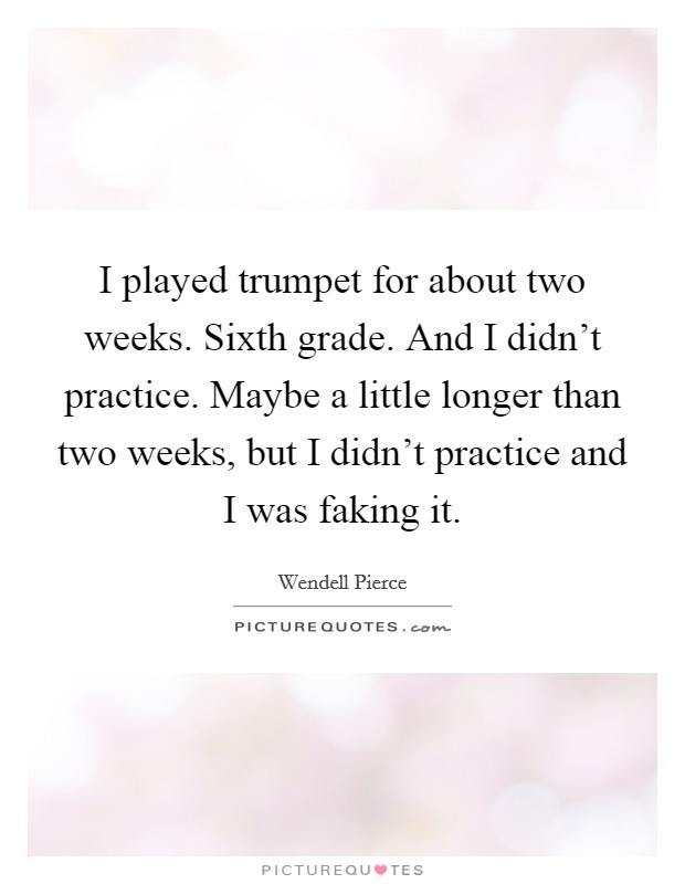 I played trumpet for about two weeks. Sixth grade. And I didn't practice. Maybe a little longer than two weeks, but I didn't practice and I was faking it. Picture Quote #1