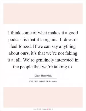 I think some of what makes it a good podcast is that it’s organic. It doesn’t feel forced. If we can say anything about ours, it’s that we’re not faking it at all. We’re genuinely interested in the people that we’re talking to Picture Quote #1