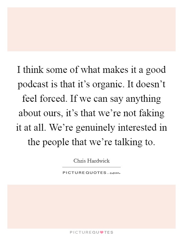 I think some of what makes it a good podcast is that it's organic. It doesn't feel forced. If we can say anything about ours, it's that we're not faking it at all. We're genuinely interested in the people that we're talking to. Picture Quote #1
