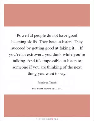 Powerful people do not have good listening skills. They hate to listen. They succeed by getting good at faking it ... If you’re an extrovert, you think while you’re talking. And it’s impossible to listen to someone if you are thinking of the next thing you want to say Picture Quote #1
