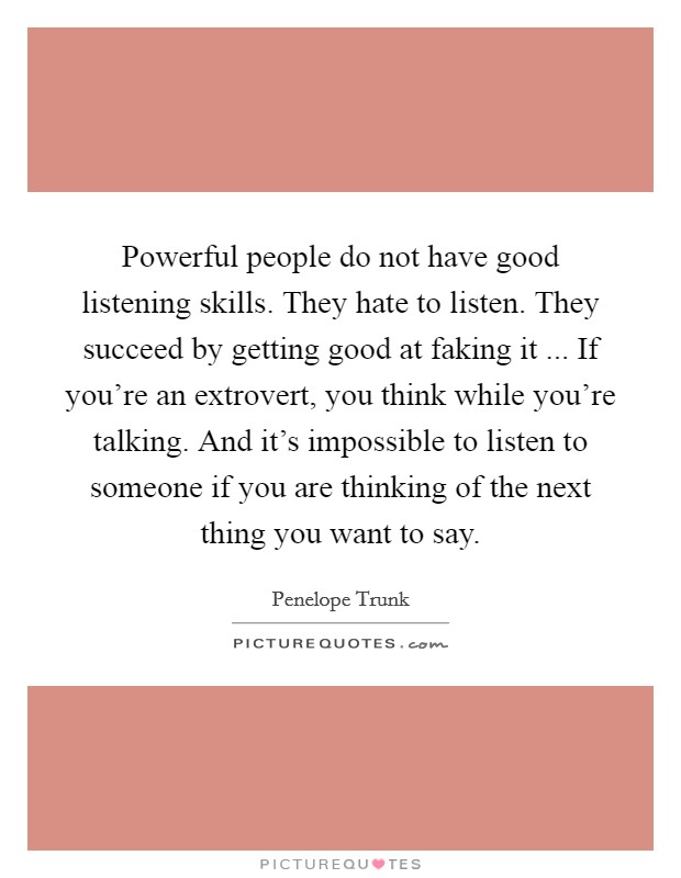 Powerful people do not have good listening skills. They hate to listen. They succeed by getting good at faking it ... If you're an extrovert, you think while you're talking. And it's impossible to listen to someone if you are thinking of the next thing you want to say. Picture Quote #1