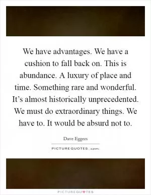 We have advantages. We have a cushion to fall back on. This is abundance. A luxury of place and time. Something rare and wonderful. It’s almost historically unprecedented. We must do extraordinary things. We have to. It would be absurd not to Picture Quote #1