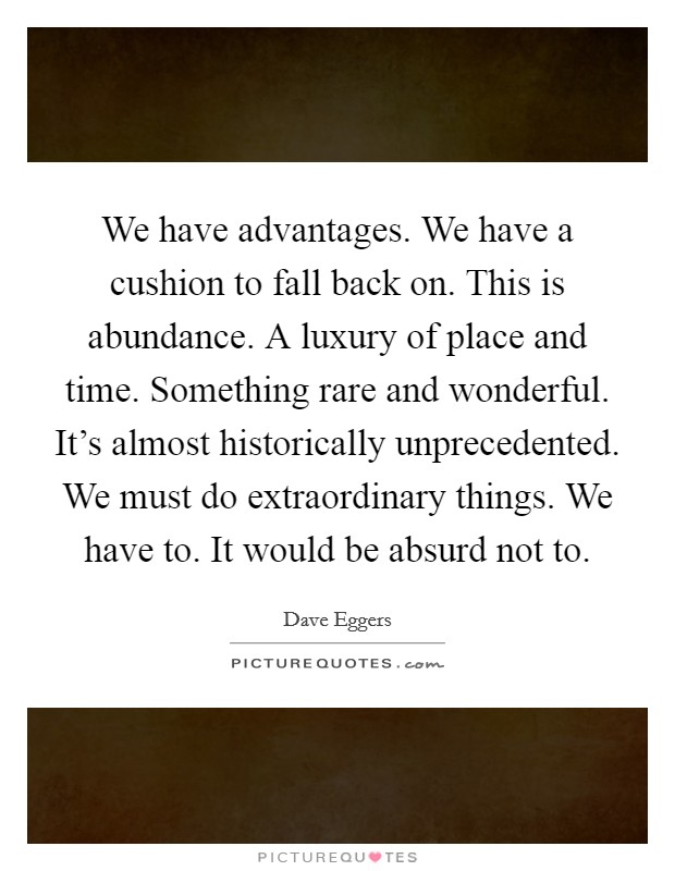 We have advantages. We have a cushion to fall back on. This is abundance. A luxury of place and time. Something rare and wonderful. It's almost historically unprecedented. We must do extraordinary things. We have to. It would be absurd not to. Picture Quote #1