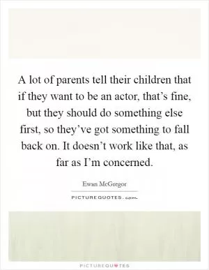 A lot of parents tell their children that if they want to be an actor, that’s fine, but they should do something else first, so they’ve got something to fall back on. It doesn’t work like that, as far as I’m concerned Picture Quote #1