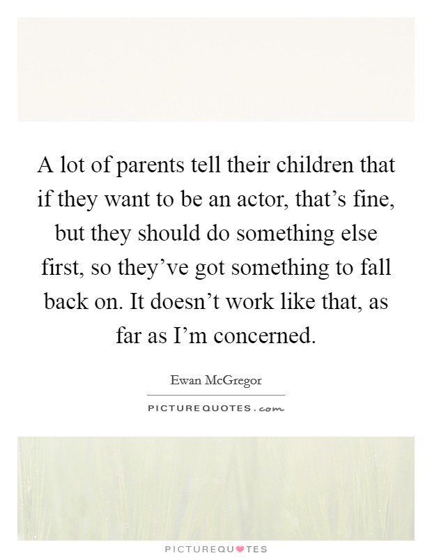 A lot of parents tell their children that if they want to be an actor, that's fine, but they should do something else first, so they've got something to fall back on. It doesn't work like that, as far as I'm concerned. Picture Quote #1