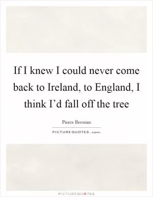 If I knew I could never come back to Ireland, to England, I think I’d fall off the tree Picture Quote #1