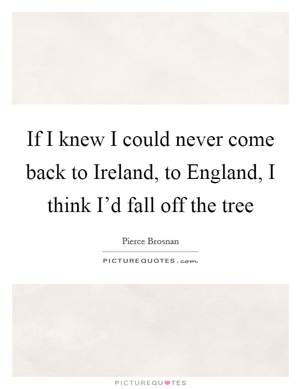 If I knew I could never come back to Ireland, to England, I think I'd fall off the tree Picture Quote #1