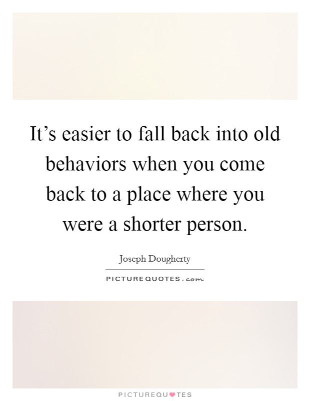 It's easier to fall back into old behaviors when you come back to a place where you were a shorter person. Picture Quote #1
