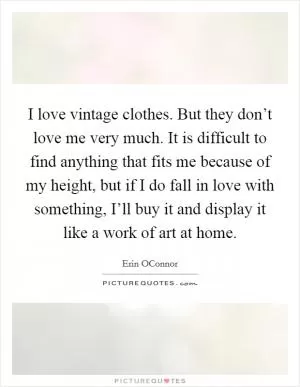 I love vintage clothes. But they don’t love me very much. It is difficult to find anything that fits me because of my height, but if I do fall in love with something, I’ll buy it and display it like a work of art at home Picture Quote #1