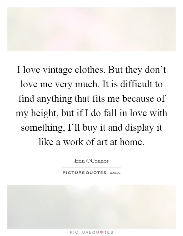I love vintage clothes. But they don't love me very much. It is difficult to find anything that fits me because of my height, but if I do fall in love with something, I'll buy it and display it like a work of art at home. Picture Quote #1