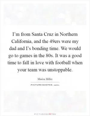 I’m from Santa Cruz in Northern California, and the 49ers were my dad and I’s bonding time. We would go to games in the  80s. It was a good time to fall in love with football when your team was unstoppable Picture Quote #1
