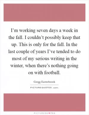 I’m working seven days a week in the fall. I couldn’t possibly keep that up. This is only for the fall. In the last couple of years I’ve tended to do most of my serious writing in the winter, when there’s nothing going on with football Picture Quote #1