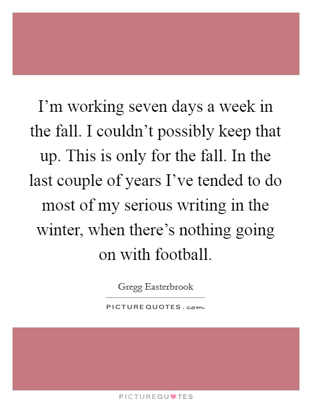 I'm working seven days a week in the fall. I couldn't possibly keep that up. This is only for the fall. In the last couple of years I've tended to do most of my serious writing in the winter, when there's nothing going on with football. Picture Quote #1