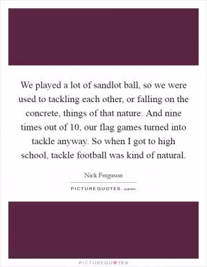 We played a lot of sandlot ball, so we were used to tackling each other, or falling on the concrete, things of that nature. And nine times out of 10, our flag games turned into tackle anyway. So when I got to high school, tackle football was kind of natural Picture Quote #1
