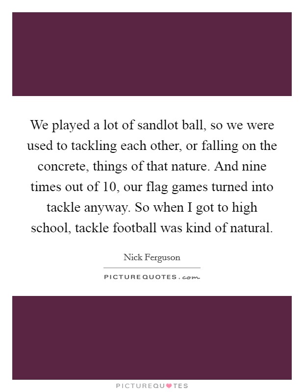We played a lot of sandlot ball, so we were used to tackling each other, or falling on the concrete, things of that nature. And nine times out of 10, our flag games turned into tackle anyway. So when I got to high school, tackle football was kind of natural. Picture Quote #1