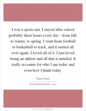 I was a sports nut. I stayed after school probably three hours every day - from fall, to winter, to spring. I went from football to basketball to track, and it started all over again. I loved all of it. I just loved being an athlete and all that it entailed. It really accounts for who I am today and even how I think today Picture Quote #1