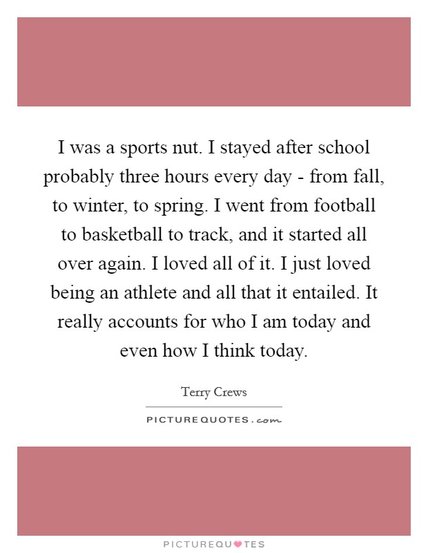 I was a sports nut. I stayed after school probably three hours every day - from fall, to winter, to spring. I went from football to basketball to track, and it started all over again. I loved all of it. I just loved being an athlete and all that it entailed. It really accounts for who I am today and even how I think today. Picture Quote #1