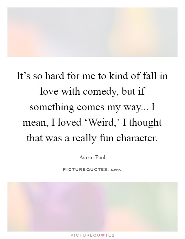 It's so hard for me to kind of fall in love with comedy, but if something comes my way... I mean, I loved ‘Weird,' I thought that was a really fun character. Picture Quote #1
