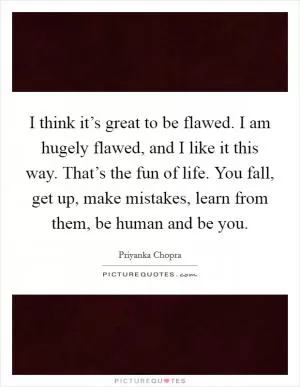 I think it’s great to be flawed. I am hugely flawed, and I like it this way. That’s the fun of life. You fall, get up, make mistakes, learn from them, be human and be you Picture Quote #1