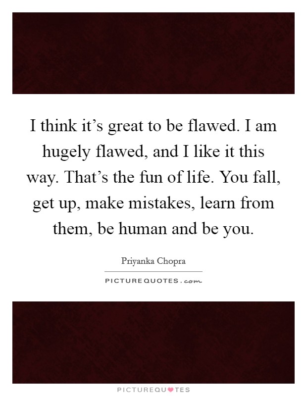I think it's great to be flawed. I am hugely flawed, and I like it this way. That's the fun of life. You fall, get up, make mistakes, learn from them, be human and be you. Picture Quote #1