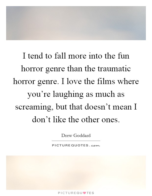 I tend to fall more into the fun horror genre than the traumatic horror genre. I love the films where you're laughing as much as screaming, but that doesn't mean I don't like the other ones. Picture Quote #1