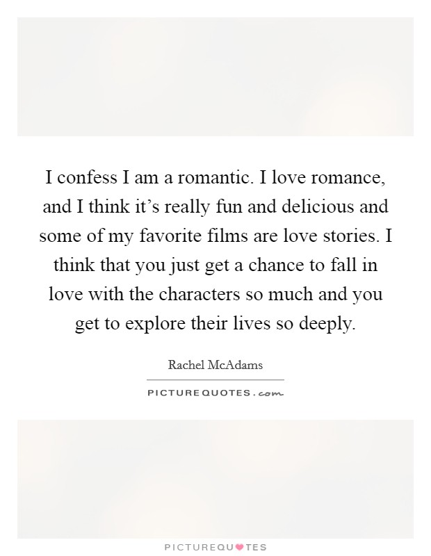 I confess I am a romantic. I love romance, and I think it's really fun and delicious and some of my favorite films are love stories. I think that you just get a chance to fall in love with the characters so much and you get to explore their lives so deeply. Picture Quote #1