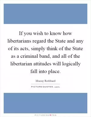 If you wish to know how libertarians regard the State and any of its acts, simply think of the State as a criminal band, and all of the libertarian attitudes will logically fall into place Picture Quote #1