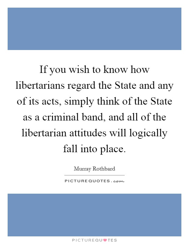 If you wish to know how libertarians regard the State and any of its acts, simply think of the State as a criminal band, and all of the libertarian attitudes will logically fall into place. Picture Quote #1