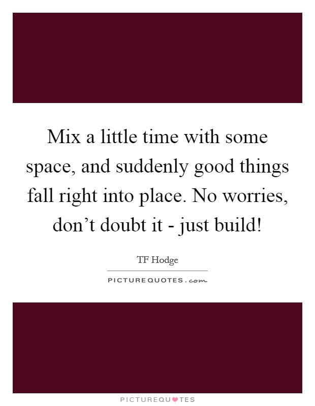 Mix a little time with some space, and suddenly good things fall right into place. No worries, don't doubt it - just build! Picture Quote #1
