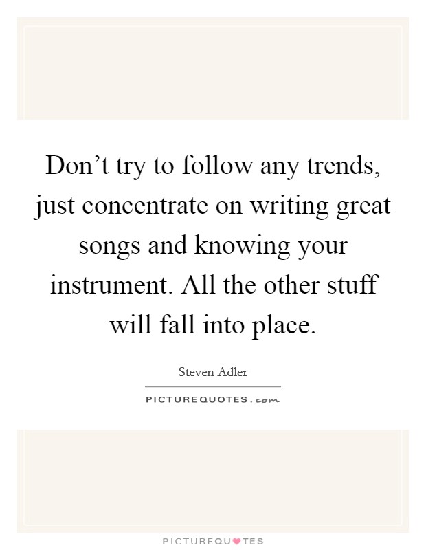 Don't try to follow any trends, just concentrate on writing great songs and knowing your instrument. All the other stuff will fall into place. Picture Quote #1