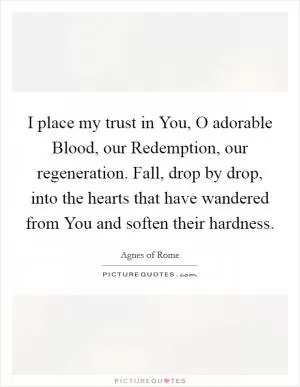 I place my trust in You, O adorable Blood, our Redemption, our regeneration. Fall, drop by drop, into the hearts that have wandered from You and soften their hardness Picture Quote #1