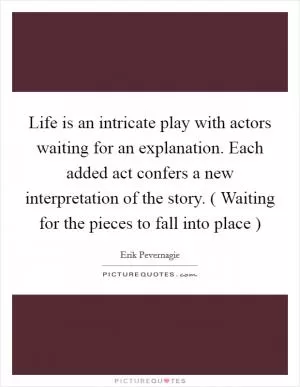 Life is an intricate play with actors waiting for an explanation. Each added act confers a new interpretation of the story. ( Waiting for the pieces to fall into place ) Picture Quote #1