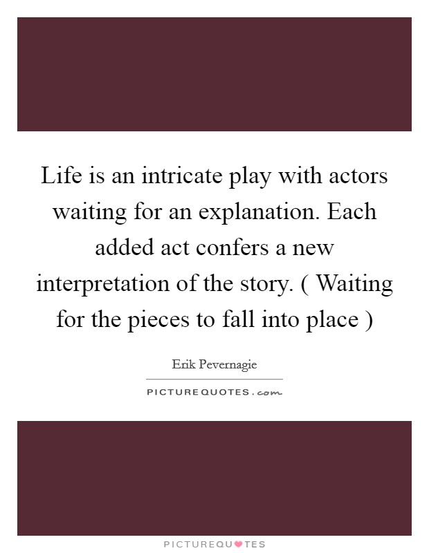 Life is an intricate play with actors waiting for an explanation. Each added act confers a new interpretation of the story. ( Waiting for the pieces to fall into place ) Picture Quote #1