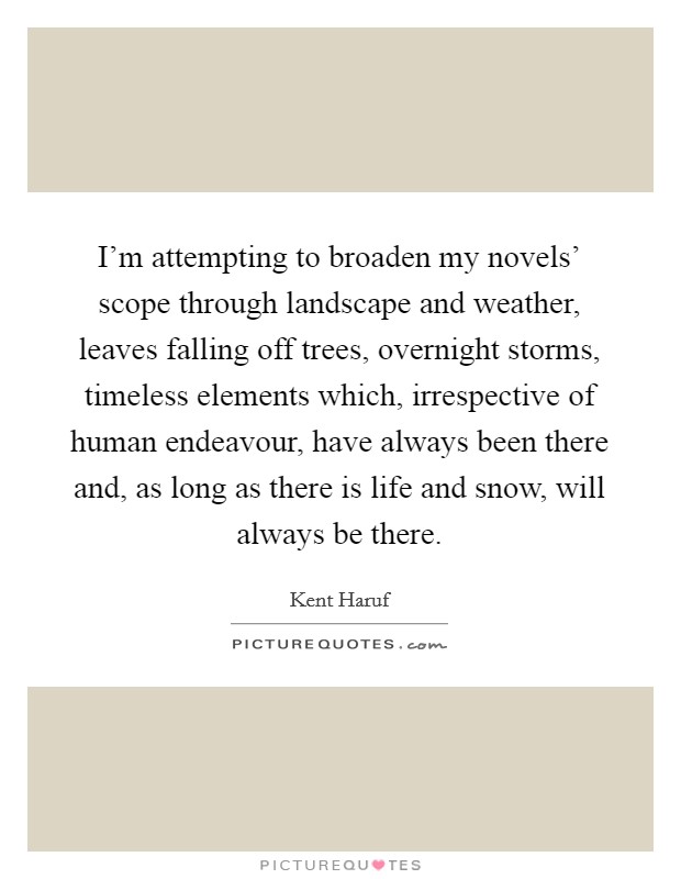 I'm attempting to broaden my novels' scope through landscape and weather, leaves falling off trees, overnight storms, timeless elements which, irrespective of human endeavour, have always been there and, as long as there is life and snow, will always be there. Picture Quote #1