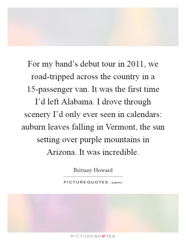 For my band's debut tour in 2011, we road-tripped across the country in a 15-passenger van. It was the first time I'd left Alabama. I drove through scenery I'd only ever seen in calendars: auburn leaves falling in Vermont, the sun setting over purple mountains in Arizona. It was incredible. Picture Quote #1