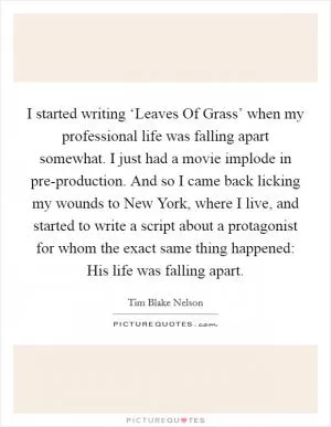 I started writing ‘Leaves Of Grass’ when my professional life was falling apart somewhat. I just had a movie implode in pre-production. And so I came back licking my wounds to New York, where I live, and started to write a script about a protagonist for whom the exact same thing happened: His life was falling apart Picture Quote #1
