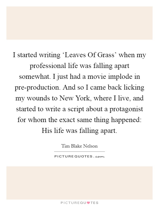 I started writing ‘Leaves Of Grass' when my professional life was falling apart somewhat. I just had a movie implode in pre-production. And so I came back licking my wounds to New York, where I live, and started to write a script about a protagonist for whom the exact same thing happened: His life was falling apart. Picture Quote #1