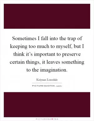 Sometimes I fall into the trap of keeping too much to myself, but I think it’s important to preserve certain things, it leaves something to the imagination Picture Quote #1