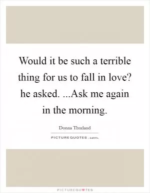 Would it be such a terrible thing for us to fall in love? he asked. ...Ask me again in the morning Picture Quote #1