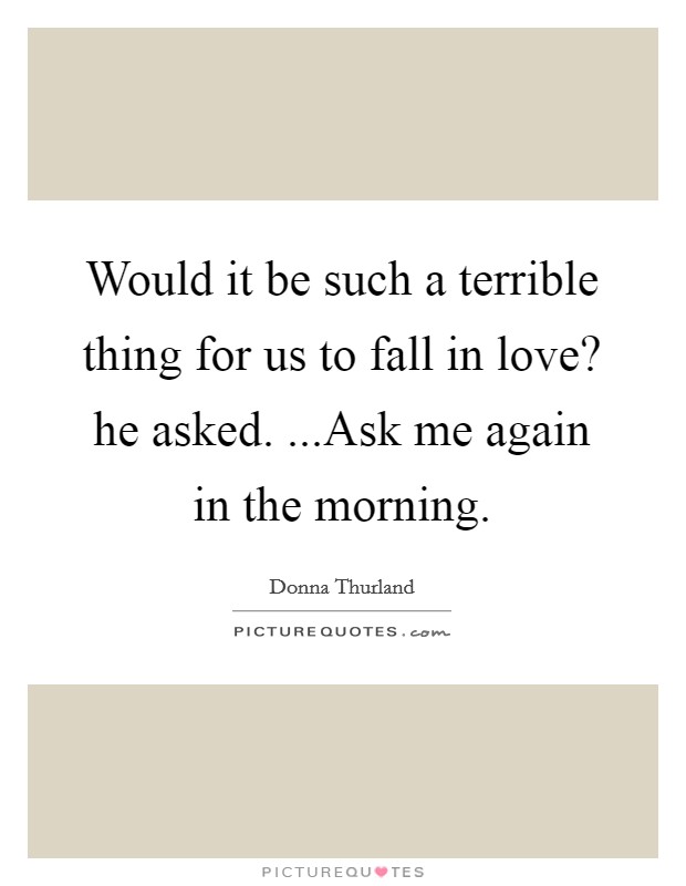 Would it be such a terrible thing for us to fall in love? he asked. ...Ask me again in the morning. Picture Quote #1
