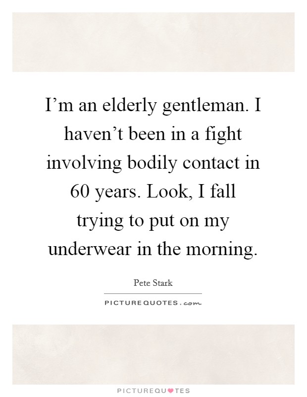 I'm an elderly gentleman. I haven't been in a fight involving bodily contact in 60 years. Look, I fall trying to put on my underwear in the morning. Picture Quote #1