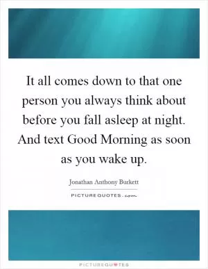It all comes down to that one person you always think about before you fall asleep at night. And text Good Morning as soon as you wake up Picture Quote #1