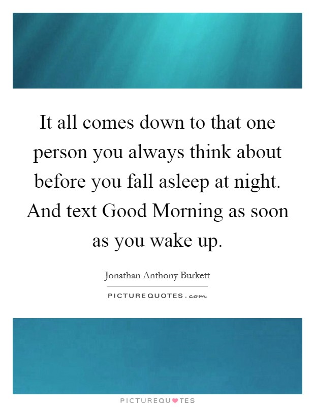 It all comes down to that one person you always think about before you fall asleep at night. And text Good Morning as soon as you wake up. Picture Quote #1