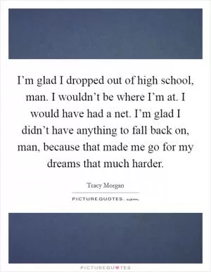 I’m glad I dropped out of high school, man. I wouldn’t be where I’m at. I would have had a net. I’m glad I didn’t have anything to fall back on, man, because that made me go for my dreams that much harder Picture Quote #1