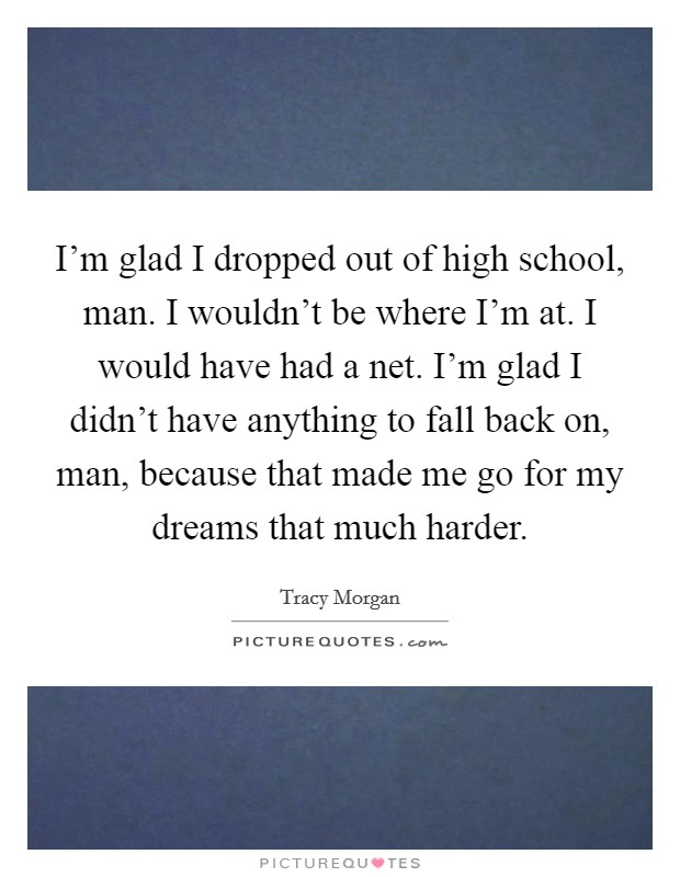 I'm glad I dropped out of high school, man. I wouldn't be where I'm at. I would have had a net. I'm glad I didn't have anything to fall back on, man, because that made me go for my dreams that much harder. Picture Quote #1
