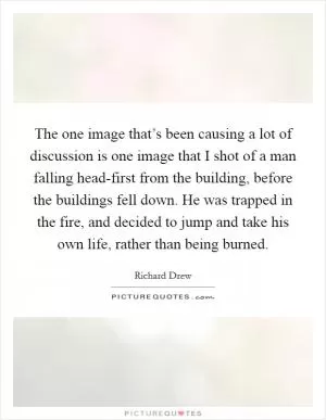 The one image that’s been causing a lot of discussion is one image that I shot of a man falling head-first from the building, before the buildings fell down. He was trapped in the fire, and decided to jump and take his own life, rather than being burned Picture Quote #1