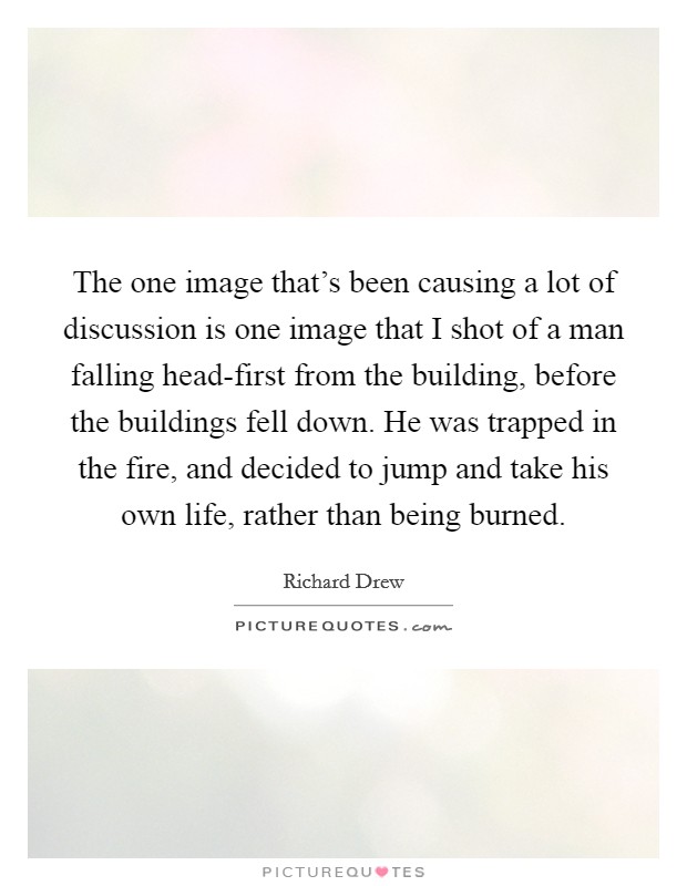 The one image that's been causing a lot of discussion is one image that I shot of a man falling head-first from the building, before the buildings fell down. He was trapped in the fire, and decided to jump and take his own life, rather than being burned. Picture Quote #1