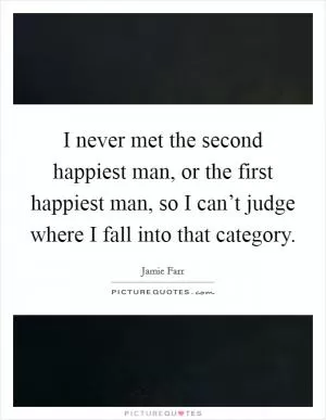 I never met the second happiest man, or the first happiest man, so I can’t judge where I fall into that category Picture Quote #1
