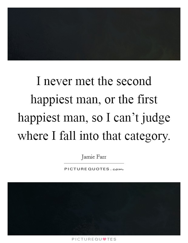 I never met the second happiest man, or the first happiest man, so I can't judge where I fall into that category. Picture Quote #1