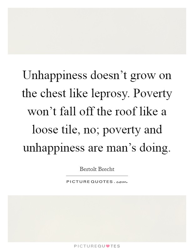 Unhappiness doesn't grow on the chest like leprosy. Poverty won't fall off the roof like a loose tile, no; poverty and unhappiness are man's doing. Picture Quote #1